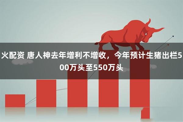 火配资 唐人神去年增利不增收，今年预计生猪出栏500万头至550万头