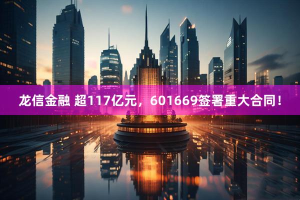 龙信金融 超117亿元，601669签署重大合同！