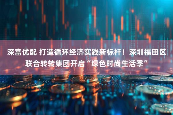 深富优配 打造循环经济实践新标杆!深圳福田区联合转转集团开启“绿色时尚生活季”
