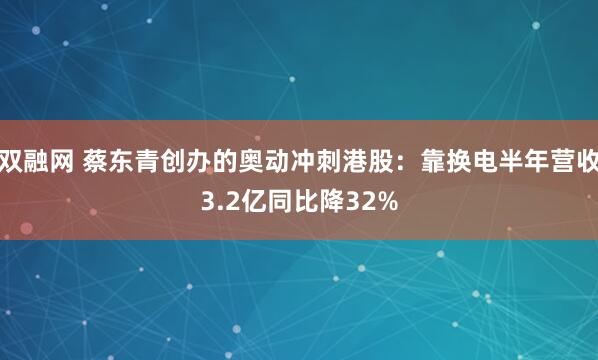 双融网 蔡东青创办的奥动冲刺港股:靠换电半年营收3.2亿同比降32%