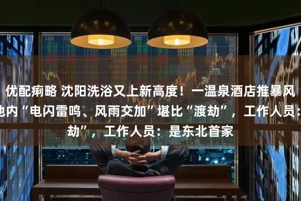 优配痢略 沈阳洗浴又上新高度！一温泉酒店推暴风雨SPA，浴池内“电闪雷鸣、风雨交加”堪比“渡劫”，工作人员：是东北首家