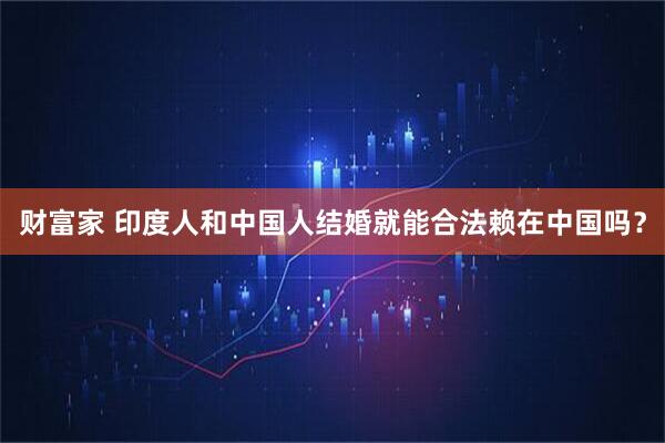 财富家 印度人和中国人结婚就能合法赖在中国吗?